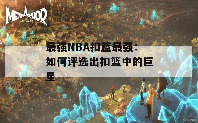 最强NBA扣篮最强：如何评选出扣篮中的巨星