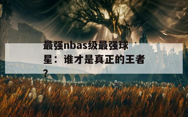 最强nbas级最强球星：谁才是真正的王者？