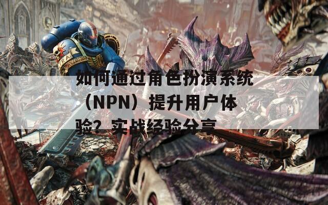 如何通过角色扮演系统（NPN）提升用户体验？实战经验分享