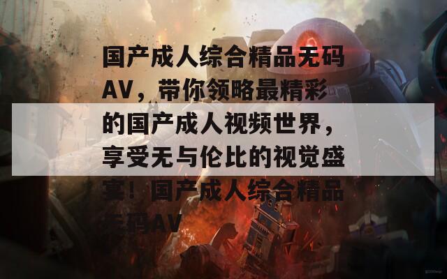 国产成人综合精品无码AV，带你领略最精彩的国产成人视频世界，享受无与伦比的视觉盛宴！国产成人综合精品无码AV