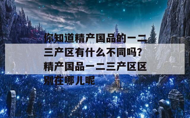 你知道精产国品的一二三产区有什么不同吗？精产国品一二三产区区别在哪儿呢