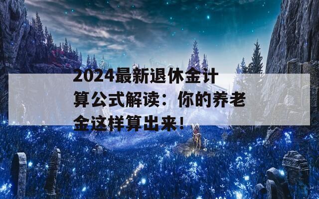 2024最新退休金计算公式解读：你的养老金这样算出来！