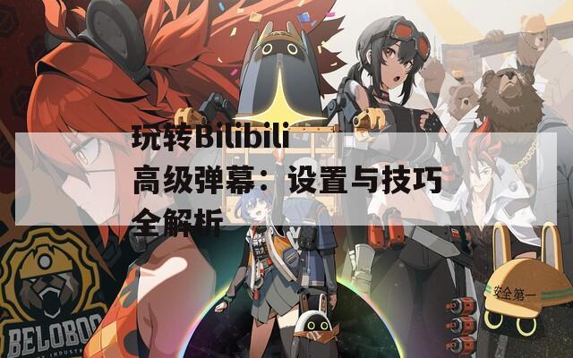 玩转Bilibili高级弹幕：设置与技巧全解析