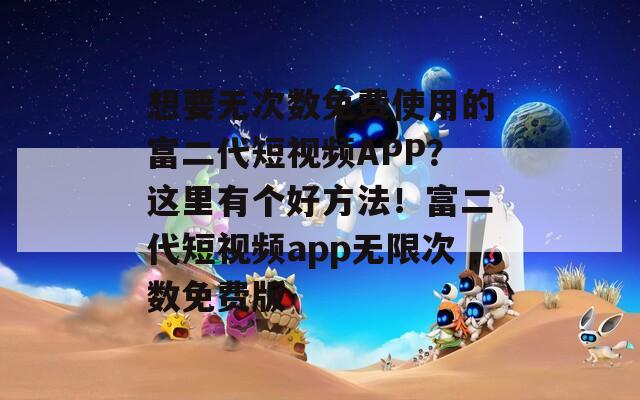 想要无次数免费使用的富二代短视频APP？这里有个好方法！富二代短视频app无限次数免费版