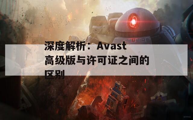 深度解析：Avast高级版与许可证之间的区别