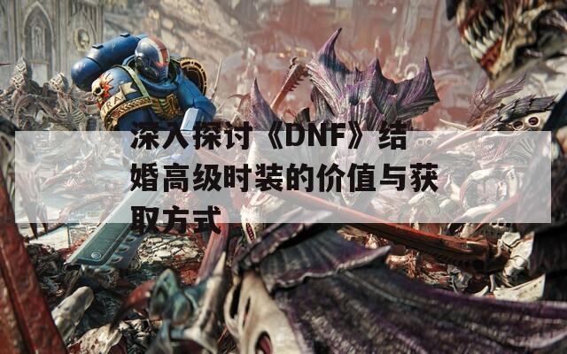 深入探讨《DNF》结婚高级时装的价值与获取方式