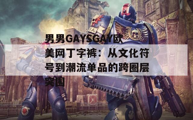 男男GAYSGAY欧美网丁字裤：从文化符号到潮流单品的跨圈层突围