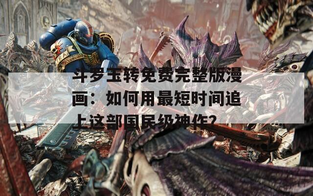 斗罗玉转免费完整版漫画：如何用最短时间追上这部国民级神作？