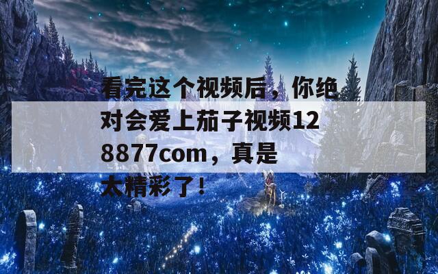 看完这个视频后，你绝对会爱上茄子视频128877com，真是太精彩了！