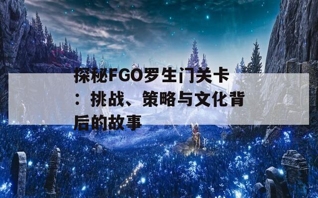 探秘FGO罗生门关卡：挑战、策略与文化背后的故事