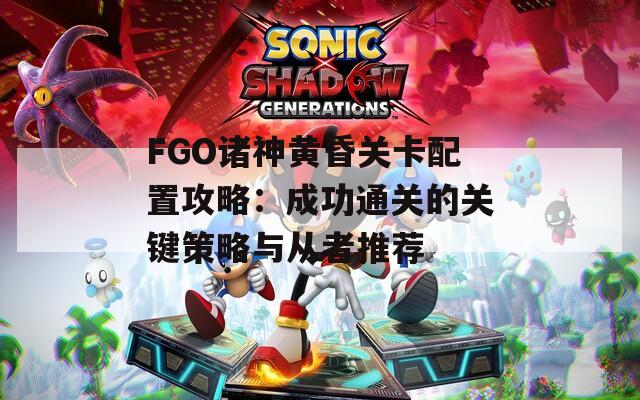 FGO诸神黄昏关卡配置攻略：成功通关的关键策略与从者推荐