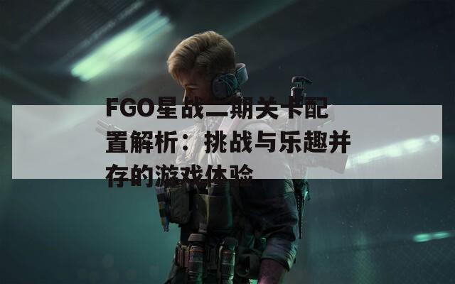 FGO星战二期关卡配置解析：挑战与乐趣并存的游戏体验