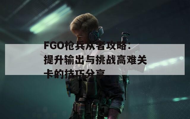 FGO枪兵从者攻略：提升输出与挑战高难关卡的技巧分享