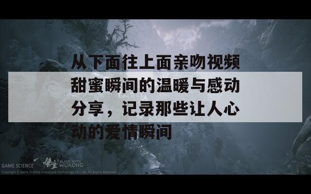 从下面往上面亲吻视频甜蜜瞬间的温暖与感动分享，记录那些让人心动的爱情瞬间