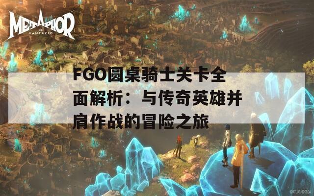 FGO圆桌骑士关卡全面解析：与传奇英雄并肩作战的冒险之旅