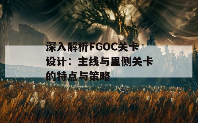 深入解析FGOC关卡设计：主线与里侧关卡的特点与策略