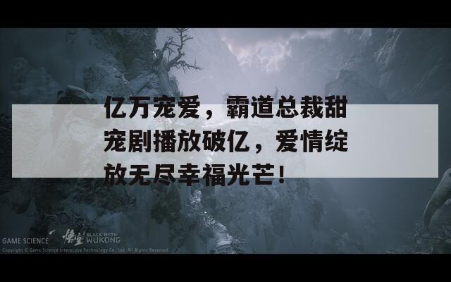 亿万宠爱，霸道总裁甜宠剧播放破亿，爱情绽放无尽幸福光芒！