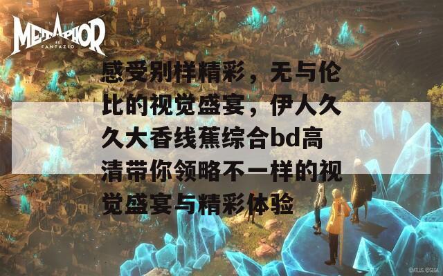 感受别样精彩，无与伦比的视觉盛宴，伊人久久大香线蕉综合bd高清带你领略不一样的视觉盛宴与精彩体验