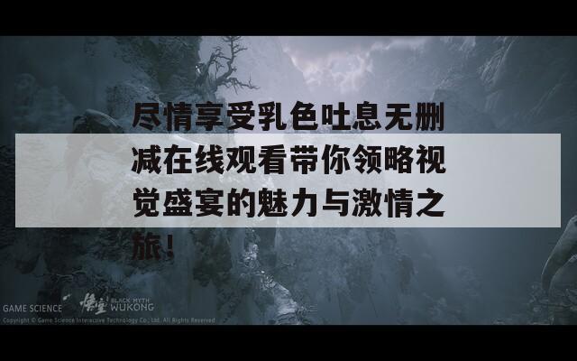 尽情享受乳色吐息无删减在线观看带你领略视觉盛宴的魅力与激情之旅！