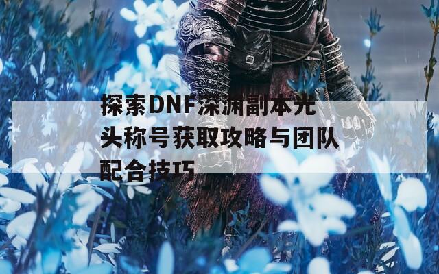 探索DNF深渊副本光头称号获取攻略与团队配合技巧