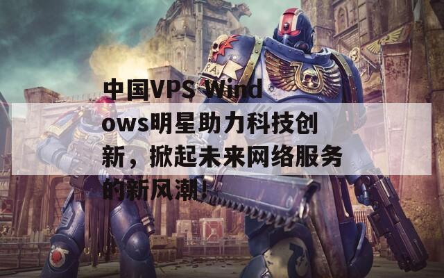 中国VPS Windows明星助力科技创新，掀起未来网络服务的新风潮！