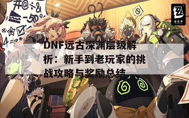 DNF远古深渊层级解析：新手到老玩家的挑战攻略与奖励总结