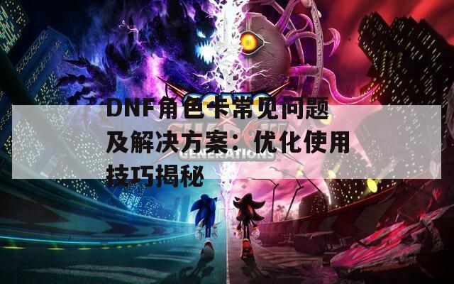 DNF角色卡常见问题及解决方案：优化使用技巧揭秘