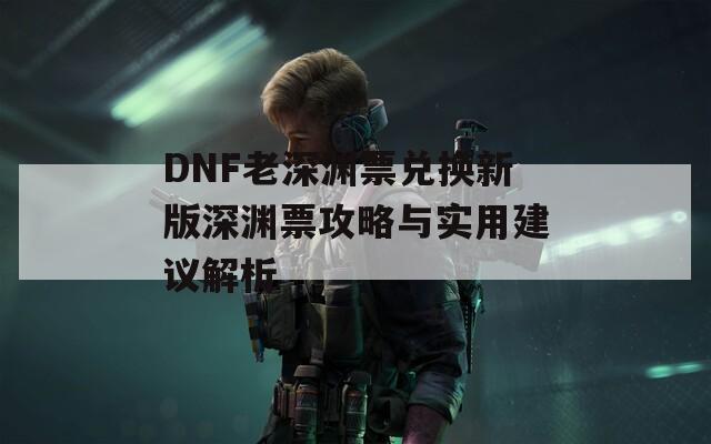 DNF老深渊票兑换新版深渊票攻略与实用建议解析