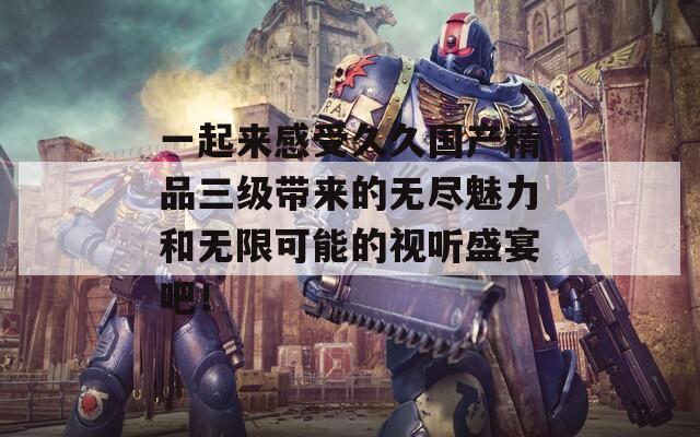 一起来感受久久国产精品三级带来的无尽魅力和无限可能的视听盛宴吧！