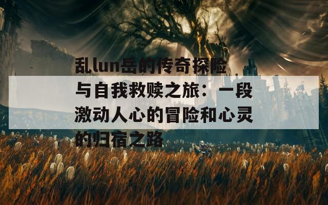 乱lun岳的传奇探险与自我救赎之旅：一段激动人心的冒险和心灵的归宿之路