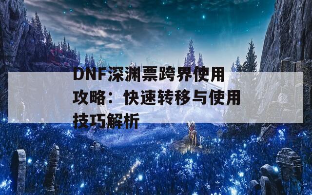 DNF深渊票跨界使用攻略：快速转移与使用技巧解析