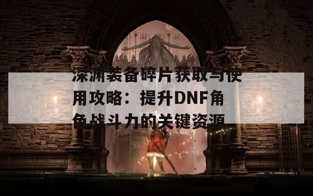 深渊装备碎片获取与使用攻略：提升DNF角色战斗力的关键资源