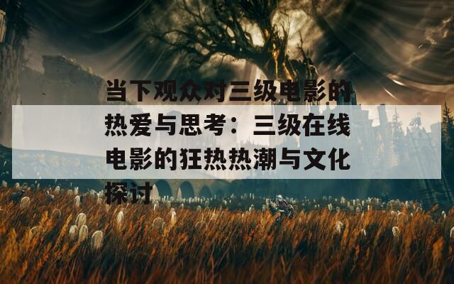 当下观众对三级电影的热爱与思考：三级在线电影的狂热热潮与文化探讨