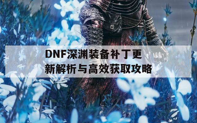 DNF深渊装备补丁更新解析与高效获取攻略