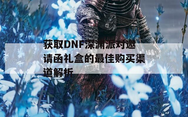 获取DNF深渊派对邀请函礼盒的最佳购买渠道解析