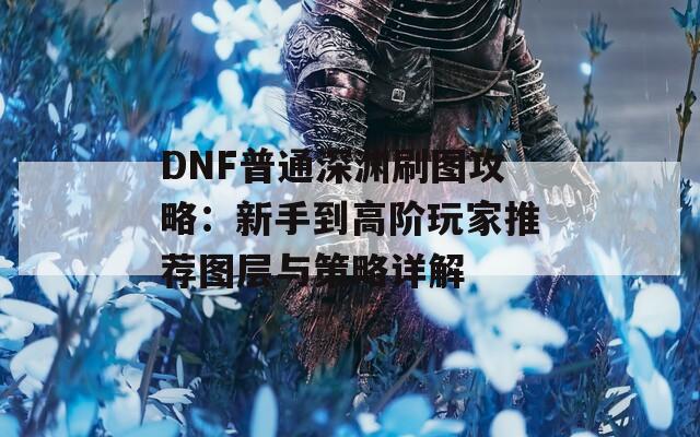 DNF普通深渊刷图攻略：新手到高阶玩家推荐图层与策略详解