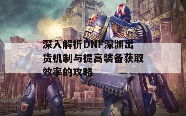 深入解析DNF深渊出货机制与提高装备获取效率的攻略