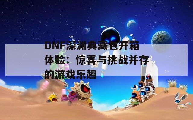 DNF深渊典藏包开箱体验：惊喜与挑战并存的游戏乐趣