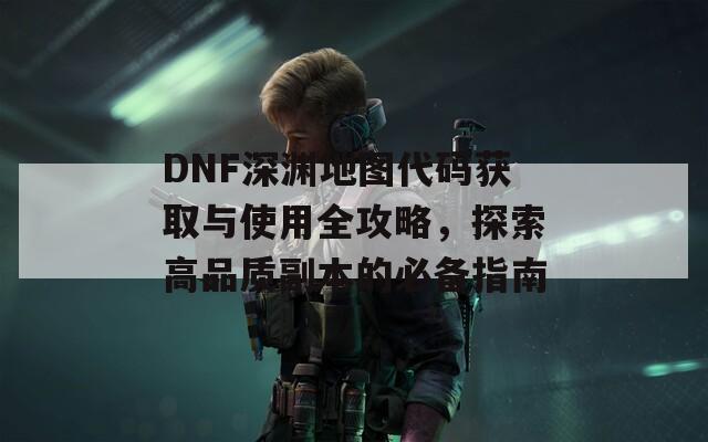 DNF深渊地图代码获取与使用全攻略，探索高品质副本的必备指南