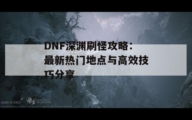 DNF深渊刷怪攻略：最新热门地点与高效技巧分享