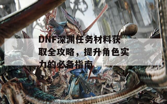 DNF深渊任务材料获取全攻略，提升角色实力的必备指南