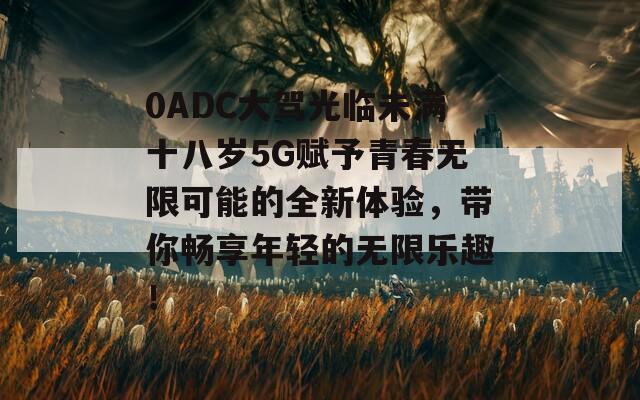 0ADC大驾光临未满十八岁5G赋予青春无限可能的全新体验，带你畅享年轻的无限乐趣！