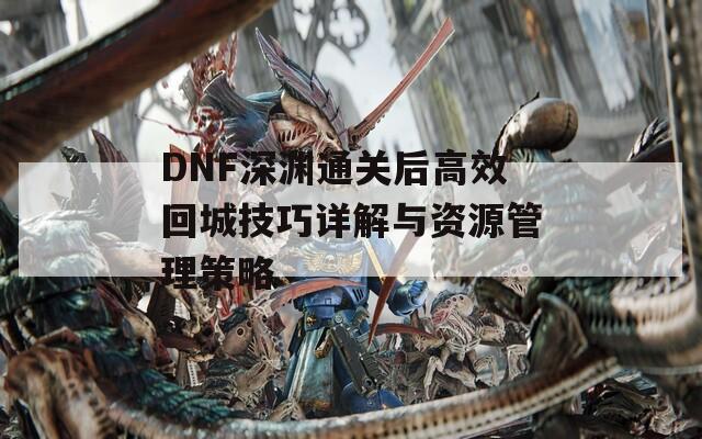 DNF深渊通关后高效回城技巧详解与资源管理策略