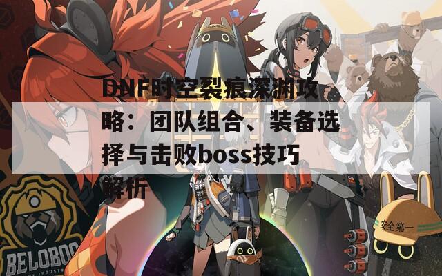 DNF时空裂痕深渊攻略：团队组合、装备选择与击败boss技巧解析