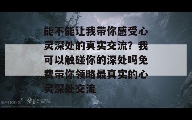 能不能让我带你感受心灵深处的真实交流？我可以触碰你的深处吗免费带你领略最真实的心灵深处交流