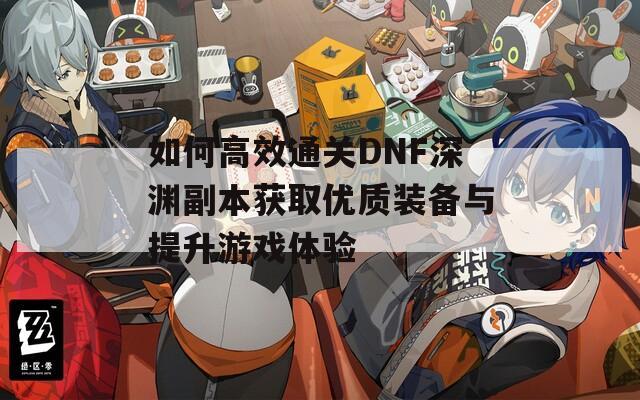 如何高效通关DNF深渊副本获取优质装备与提升游戏体验