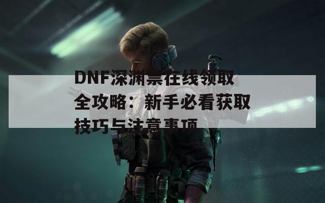 DNF深渊票在线领取全攻略：新手必看获取技巧与注意事项