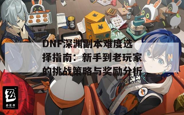 DNF深渊副本难度选择指南：新手到老玩家的挑战策略与奖励分析