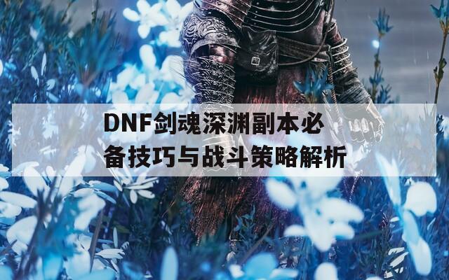 DNF剑魂深渊副本必备技巧与战斗策略解析