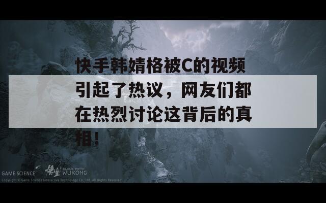 快手韩婧格被C的视频引起了热议，网友们都在热烈讨论这背后的真相！